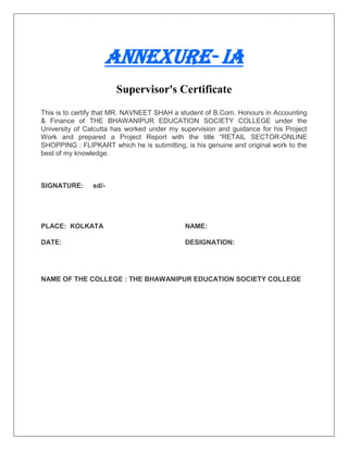 Annexure- IA
Supervisor's Certificate
This is to certify that MR. NAVNEET SHAH a student of B.Com. Honours in Accounting
& Finance of THE BHAWANIPUR EDUCATION SOCIETY COLLEGE under the
University of Calcutta has worked under my supervision and guidance for his Project
Work and prepared a Project Report with the title “RETAIL SECTOR-ONLINE
SHOPPING : FLIPKART which he is submitting, is his genuine and original work to the
best of my knowledge.
SIGNATURE: sd/-
PLACE: KOLKATA NAME:
DATE: DESIGNATION:
NAME OF THE COLLEGE : THE BHAWANIPUR EDUCATION SOCIETY COLLEGE
 