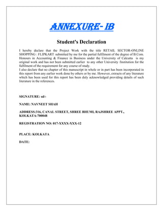Annexure- IB
Student's Declaration
I hereby declare that the Project Work with the title RETAIL SECTOR-ONLINE
SHOPPING : FLIPKART submitted by me for the partial fulfilment of the degree of B.Com.
Honours in Accounting & Finance in Business under the University of Calcutta is my
original work and has not been submitted earlier to any other University /Institution for the
fulfilment of the requirement for any course of study.
I also declare that no chapter of this manuscript in whole or in part has been incorporated in
this report from any earlier work done by others or by me. However, extracts of any literature
which has been used for this report has been duly acknowledged providing details of such
literature in the references.
SIGNATURE: sd/-
NAME: NAVNEET SHAH
ADDRESS:316, CANAL STREET, SHREE BHUMI, RAJSHREE APPT.,
KOLKATA-700048
REGISTRATION NO: 017-XXXX-XXX-12
PLACE: KOLKATA
DATE:
 