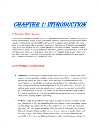 Chapter 1: Introduction
1.1 Definition: Online Shopping
Online shopping involves purchasing products or services over the Internet. Online shopping is done
through an online shop, e-shop, e-store, virtual store, webshop, Internet shop or online store. All the
products in online stores are described through text, with photos and with multimedia files. Many
online stores will provide links for extra information about their products. They often make available,
safety procedures, instructions, manufacture specification and demonstrations. Some will provide
advice or how-to guides. As you are already on the Internet, you can search for product reviews that
other consumers may have posted. Some online stores have place for these reviews on their own
sites. Many allow users to rate their products. Advice such as this from other consumers, about a
product, would be unavailable in a conventional store.
1.2 Advantages of Online Shopping
 Easy to Find: Finding a product online is much easier than looking for it in the local store.
You can search any product easily by using the search engine feature of an online shopping
website. But in store you have to look for it until you find it. Sometime it becomes very
annoying when you can't find the product even after looking in the couple of shops. But in
online usually we don't have to face this problem. If you don't find a product than you can
switch to a new shopping website without wasting your time. For example if you don't find
the suitable product in E-bay, you can look for it in the Amazon without wasting your time.
On the other hand if you do not find any product in the store you have to go to other store
which is more laborious and time consuming.
 Products can be cheaper: Sometime a product can be much cheaper in another country
than your country. In this case it would be wise to shop online to save some money .Here is
my story, I had a big problem with the air flow sensor of my car. I went to the dealer, and
they asked 700$ for a new air flow sensor. Since my car is old, I am never going to spend
that much money for that sensor. I did not have time and patience to look for a spare part
from the junk yard. Then an idea popped into my head! I took out the part number and
searched it on E-bay, and found plenty of used parts with a very cheap price. I bought the
 