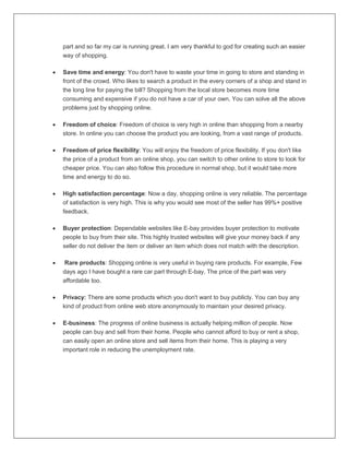 part and so far my car is running great. I am very thankful to god for creating such an easier
way of shopping.
 Save time and energy: You don't have to waste your time in going to store and standing in
front of the crowd. Who likes to search a product in the every corners of a shop and stand in
the long line for paying the bill? Shopping from the local store becomes more time
consuming and expensive if you do not have a car of your own. You can solve all the above
problems just by shopping online.
 Freedom of choice: Freedom of choice is very high in online than shopping from a nearby
store. In online you can choose the product you are looking, from a vast range of products.
 Freedom of price flexibility: You will enjoy the freedom of price flexibility. If you don't like
the price of a product from an online shop, you can switch to other online to store to look for
cheaper price. You can also follow this procedure in normal shop, but it would take more
time and energy to do so.
 High satisfaction percentage: Now a day, shopping online is very reliable. The percentage
of satisfaction is very high. This is why you would see most of the seller has 99%+ positive
feedback.
 Buyer protection: Dependable websites like E-bay provides buyer protection to motivate
people to buy from their site. This highly trusted websites will give your money back if any
seller do not deliver the item or deliver an item which does not match with the description.
 Rare products: Shopping online is very useful in buying rare products. For example, Few
days ago I have bought a rare car part through E-bay. The price of the part was very
affordable too.
 Privacy: There are some products which you don't want to buy publicly. You can buy any
kind of product from online web store anonymously to maintain your desired privacy.
 E-business: The progress of online business is actually helping million of people. Now
people can buy and sell from their home. People who cannot afford to buy or rent a shop,
can easily open an online store and sell items from their home. This is playing a very
important role in reducing the unemployment rate.
 
