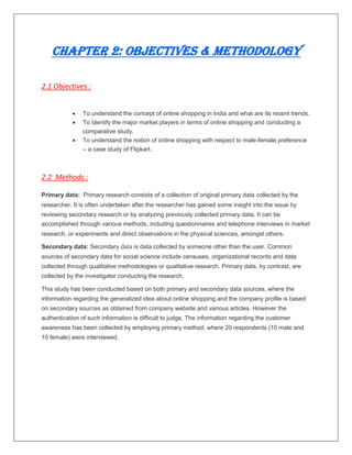 Chapter 2: Objectives & Methodology
2.1 Objectives :
 To understand the concept of online shopping in India and what are its recent trends.
 To identify the major market players in terms of online shopping and conducting a
comparative study.
 To understand the notion of online shopping with respect to male-female preference
– a case study of Flipkart.
2.2 Methods :
Primary data: Primary research consists of a collection of original primary data collected by the
researcher. It is often undertaken after the researcher has gained some insight into the issue by
reviewing secondary research or by analyzing previously collected primary data. It can be
accomplished through various methods, including questionnaires and telephone interviews in market
research, or experiments and direct observations in the physical sciences, amongst others.
Secondary data: Secondary data is data collected by someone other than the user. Common
sources of secondary data for social science include censuses, organizational records and data
collected through qualitative methodologies or qualitative research. Primary data, by contrast, are
collected by the investigator conducting the research.
This study has been conducted based on both primary and secondary data sources, where the
information regarding the generalized idea about online shopping and the company profile is based
on secondary sources as obtained from company website and various articles. However the
authentication of such information is difficult to judge. The information regarding the customer
awareness has been collected by employing primary method, where 20 respondents (10 male and
10 female) were interviewed.
 