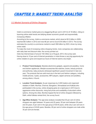 Chapter 3: Market Trend Analysis
3.1 Market Scenario of Online Shopping
India's e-commerce market grew at a staggering 88 per cent in 2013 to $ 16 billion, riding on
booming online retail trends and defying slower economic growth and exponentially
increasing inflation.
According to the survey, India's e-commerce market, which stood at $2.5 billion in 2009,
reached $8.5 billion in 2012 and rose 88 per cent to touch $16 billion in 2013. The survey
estimates the country's e-commerce market to reach $56 billion by 2023, driven by rising
online retail.
To make the most of increasing online shopping trends, more companies are collaborating
with daily deal and discount sites, the survey pointed out.
India has Internet base of around 150 million as of August, 2013, the survey said.
Having close to 10 per cent of Internet penetration in India throws a very big opportunity for
online retailers to grow and expand as future of Internet seems very bright.
 Product Trend Analysis: Besides electronics gadgets, apparel and jewellery, home
and kitchen appliances, lifestyle accessories like watches, books, beauty products
and perfumes, baby products witnessed significant upward movement in last one
year. The products that are sold most are in the tech and fashion category, including
mobile phones, I-pads, accessories, MP3 players, digital cameras and jewellery,
among others, it found.
 Location Trend Analysis: As per responses by 3,500 traders and organized
retailers in Delhi, Mumbai, Chennai, Bangalore, Ahmadabad and Kolkata who
participated in the survey, online shopping grew at a rapid pace in 2013 due to
aggressive online discounts, rising fuel prices and availability of abundant online
options. Among the cities, Mumbai topped the list of online shoppers followed by
Delhi, while Kolkata ranked third, the survey found.
 Age-Wise Analysis: The age-wise analysis revealed that 35 per cent of online
shoppers are aged between 18 years and 25 years, 55 per cent between 26 years
and 35 years, 8 per cent in the age group of 36-45 years, while only 2 per cent are in
the age group of 45-60 years. Besides, 65 per cent of online shoppers are male while
35 per cent are female.
 