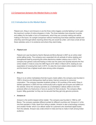 3.2 Comparison between the Market Rulers in India
3.2.1 Introduction to the Market Rulers
Flipkart.com, Ebay.in and Amazon.in are the three online biggies currently fighting it out to gain
the maximum number of online shoppers in India. The three websites have acquired muscles
and artillery for the battle in form of investments, which they are currently making and will be
making in the future. An outright comparison without mentioning how these websites started and
what they went through before reaching where they are would be unfair. Let‟s have a look at how
these websites came in to existence and where they stand today.
 Flipkart.com
Flipkart.com was founded by Sachin Bansal and Binny Bansal in 2007 as an online retail
portal selling books. The company soon expanded into all verticals of online retailing and
strengthened itself by acquiring the online electronics retailer Letsbuy.com in 2012. The
company has gained a secured footing in India over the years and recently became the first
online retailer in India to cross the GMV figure of $1 billion in March 2014, beating its own
expectation of crossing that mark in 2015. It is also the most visited online retailer in India
and the brand has a highest recall value among online shoppers.
 Ebay.in
Ebay.in is an online marketplace that lets buyers meets sellers; the company was founded in
1995 in America and distinguishes itself as being „internet consumer to consumer
corporation.‟ The company operates localized portals in 30 countries of the world. Ebay.in
started operations in 2005 and has continuously built a regular set of buyers and sellers on
the website. Since the company operates as a marketplace it allows sellers to list their
products either at a fixed price or have an auction for their products. The company offers
buyers „eBay guarantee‟ so they can be secured that they get only genuine products.
 Amazon.in
Amazon is the world‟s largest online retailer. The company was founded in 1994 by Jeff
Bezos. The company operates different portals for different countries and „Amazon.in‟ is the
one that operates in India. Apart from being a retailer, Amazon is also a technology company
and created „Kindle‟ which is an eBook reader for customers who download digital books
from the website. Amazon was a late entrant in India and has to make it mark among Indian
audience.
 