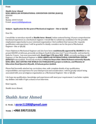 From:
Shaikh Asrar Ahmed
KING ABDULLAH INTERNATIONAL CONVENTION CENTRE (KAICCJ)
JEDDAH
KSA
Mobile: 0595715520
E-mail: asrar11280@gmail.com
Subject: Application for the post of Mechanical engineer – Site or QA/QC
Dear Sir,
I would like to introduce myself as Shaikh Asrar Ahmed, Indian national having 10 years comprehensive
functional experience as a mechanical engineer. I would like to submit my candidature for the possible
employment opportunity in your esteemed organization. I feel confident that I posses the requisite
qualification and experience. I will be grateful if u kindly considers me for the post of Mechanical
Engineer –Site or QA/QC.
I have Diploma in Mechanical Engineer and also have been conditionally approved by ARAMCO for the
project KACWC at dehraan, presently working in Saudi Arabia since last 7 years 8 months and worked in
India for 3 years. I am now associated with Saudi Oger LTD since NOV 2010, currently working as a QC
Engineer or Site Mechanical Engineer at KING ABDULLAH INTERNATIONAL CONVENTION CENTRE
(KAICCJ)Project Jeddah . Previously worked at Princess Noura bint Abdul Rahman university Riyadh,
KING ABUL AZIZ CENTRE FOR WORLD CULTURE(KACWC) project at dehran, and Ministry of
Education Head Quarters Riyadh, Al Salaam palace Jeddah.
Please find herewith attached my curriculum vitea, with complete details of my qualification,
responsibilities and experience for your kind perusal and consideration. I will be greatly valued being
associated with your prestigious organization as a Mechanical Engineer- Site or QA/QC.
I do hope my qualification, knowledge and experiences will meet your requirement. I can better explain
my abilities and skills if I get a chance of an Interview.
Kind regards,
Shaikh Asrar Ahmed,
Shaikh Asrar Ahmed
E- MAIL : asrar11280@gmail.com
Mobile : +966 595715520.
 