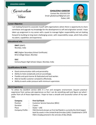 GHALEENA KAREEM
GHALEENA KAREEM
Contact No. 0521931729
Email: ghaleenaarif@gmail.com
Dubai, UAE
I am looking forward to associate myself with organizations where there is opportunity to share
contribute and upgrade my knowledge for the development to self and origination served. I have
taken up assignment in my career with a quest to manage higher responsibility and am looking
forward to building to long team challenging career, with responsibility scope, which fully utilize
my talent, capabilities and experience.
DNIIT (GNIIT)
Mumbai, India
HSC (Higher Secondary School Certificate)
Birla College Kalyan, Mumbai
SSLC
Century Rayon High School, Kalyan, Mumbai, India
 Good communication skills and personality.
 Ability to listen analytically and act accordingly.
 Flexible and quick learner & Dedicated and hard worker.
 Able to handle customer complaints effectively.
 Ability to work under pressure with minimum supervision.
To utilize my excellent service skills in a fun and energetic environment. Acquire practical
experience from various job experiences so that I can do something well and figure out what I
prefer from all of those experiences. I hope to have a smooth and successful career of my own
style.
Company : First Gulf Bank
Position : Customer Service Executive (BDU)
Duration : 2 years
Place : Dubai – UAE
Company Profile : FGB (formerly known as First Gulf Bank) is currently the third largest
bank by assets in the United Arab Emirates (UAE). Established in 1979
FGB is headquartered in the emirate of Abu Dhabi.
Career Objective
Educational info.
Work Experience
Qualifications & Skills
 
