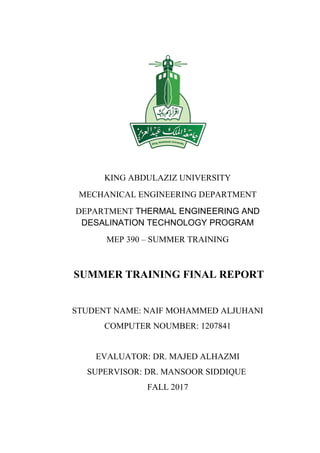 KING ABDULAZIZ UNIVERSITY
MECHANICAL ENGINEERING DEPARTMENT
DEPARTMENT THERMAL ENGINEERING AND
DESALINATION TECHNOLOGY PROGRAM
MEP 390 – SUMMER TRAINING
SUMMER TRAINING FINAL REPORT
STUDENT NAME: NAIF MOHAMMED ALJUHANI
COMPUTER NOUMBER: 1207841
EVALUATOR: DR. MAJED ALHAZMI
SUPERVISOR: DR. MANSOOR SIDDIQUE
FALL 2017
 