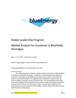 GLP:	
  Ayyagari,	
  Burke,	
  Sabrie	
  Summer	
  2014	
   	
   Page	
  1	
  	
  
	
  
	
  
	
  
	
  
	
  
	
  
	
  
	
  
	
  
	
  
	
  
	
  
	
  
	
  
	
  
Global	
  Leadership	
  Program	
  
	
  
Market	
  Analysis	
  for	
  Ecostoves	
  in	
  Bluefields,	
  
Nicaragua	
  
	
  
	
  
Date:	
  June	
  23,	
  2014	
  -­‐	
  September	
  12,	
  2014	
  
	
  
	
  
Authors:	
  Raga	
  Ayyagari,	
  Maweel	
  Sabrie	
  and	
  Matthew	
  Burke	
  
	
  
	
  
Reviewed	
  by	
  Mathias	
  Craig	
  on	
  September	
  9th,	
  2014	
   	
  
	
  
Project	
  Description:	
  	
  
This	
  project	
  focused	
  on	
  creating	
  a	
  market	
  analysis	
  for	
  the	
  future	
  implementation	
  
of	
  ecostoves	
  in	
  Bluefields,	
  Nicaragua.	
  In	
  addition	
  to	
  researching	
  technical	
  aspects	
  of	
  
ecostoves	
  in	
  Nicaragua,	
  we	
  designed	
  and	
  conducted	
  159	
  surveys	
  to	
  understand	
  the	
  
customs	
  and	
  needs	
  of	
  families	
  in	
  5	
  neighborhoods	
  of	
  Bluefields.	
  Using	
  this	
  data,	
  we	
  
chose	
  4	
  models	
  of	
  ecostoves	
  to	
  test	
  with	
  the	
  families.	
  The	
  second	
  phase	
  of	
  the	
  study,	
  
continued	
  by	
  Maweel	
  Sabrie,	
  Matthew	
  Burke	
  and	
  the	
  Energy	
  Team	
  involved	
  testing	
  the	
  
ecostoves	
  with	
  5	
  families.	
  This	
  was	
  done	
  in	
  order	
  to	
  process	
  their	
  feedback	
  on	
  the	
  
functionality	
  and	
  social	
  acceptance	
  of	
  the	
  models,	
  as	
  well	
  as	
  select	
  one	
  model	
  for	
  future	
  
implementation	
  by	
  blueEnergy.	
  
 