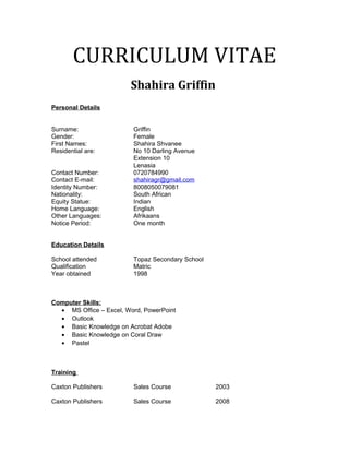 CURRICULUM VITAE
Shahira Griffin
Personal Details
Surname: Griffin
Gender: Female
First Names: Shahira Shvanee
Residential are: No 10 Darling Avenue
Extension 10
Lenasia
Contact Number: 0720784990
Contact E-mail: shahiragr@gmail.com
Identity Number: 8008050079081
Nationality: South African
Equity Statue: Indian
Home Language: English
Other Languages: Afrikaans
Notice Period: One month
Education Details
School attended Topaz Secondary School
Qualification Matric
Year obtained 1998
Computer Skills:
• MS Office – Excel, Word, PowerPoint
• Outlook
• Basic Knowledge on Acrobat Adobe
• Basic Knowledge on Coral Draw
• Pastel
Training
Caxton Publishers Sales Course 2003
Caxton Publishers Sales Course 2008
 