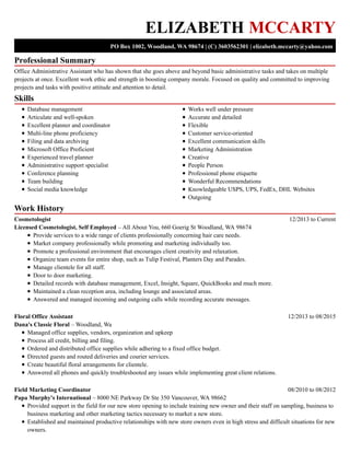 Professional Summary
Skills
Work History
ELIZABETH MCCARTY
PO Box 1002, Woodland, WA 98674 | (C) 3603562301 | elizabeth.mccarty@yahoo.com
Office Administrative Assistant who has shown that she goes above and beyond basic administrative tasks and takes on multiple
projects at once. Excellent work ethic and strength in boosting company morale. Focused on quality and committed to improving
projects and tasks with positive attitude and attention to detail.
Database management
Articulate and well-spoken
Excellent planner and coordinator
Multi-line phone proficiency
Filing and data archiving
Microsoft Office Proficient
Experienced travel planner
Administrative support specialist
Conference planning
Team building
Social media knowledge
Works well under pressure
Accurate and detailed
Flexible
Customer service-oriented
Excellent communication skills
Marketing Administration
Creative
People Person
Professional phone etiquette
Wonderful Recommendations
Knowledgeable USPS, UPS, FedEx, DHL Websites
Outgoing
12/2013 to CurrentCosmetologist
Licensed Cosmetologist, Self Employed – All About You, 660 Goerig St Woodland, WA 98674
Provide services to a wide range of clients professionally concerning hair care needs.
Market company professionally while promoting and marketing individually too.
Promote a professional environment that encourages client creativity and relaxation.
Organize team events for entire shop, such as Tulip Festival, Planters Day and Parades.
Manage clientele for all staff.
Door to door marketing.
Detailed records with database management, Excel, Insight, Square, QuickBooks and much more.
Maintained a clean reception area, including lounge and associated areas.
Answered and managed incoming and outgoing calls while recording accurate messages.
12/2013 to 08/2015Floral Office Assistant
Dana's Classic Floral – Woodland, Wa
Managed office supplies, vendors, organization and upkeep
Process all credit, billing and filing.
Ordered and distributed office supplies while adhering to a fixed office budget.
Directed guests and routed deliveries and courier services.
Create beautiful floral arrangements for clientele.
Answered all phones and quickly troubleshooted any issues while implementing great client relations.
08/2010 to 08/2012Field Marketing Coordinator
Papa Murphy's International – 8000 NE Parkway Dr Ste 350 Vancouver, WA 98662
Provided support in the field for our new store opening to include training new owner and their staff on sampling, business to
business marketing and other marketing tactics necessary to market a new store.
Established and maintained productive relationships with new store owners even in high stress and difficult situations for new
owners.
 