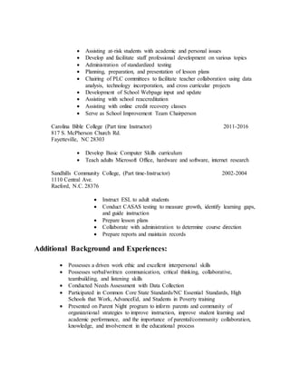  Assisting at-risk students with academic and personal issues
 Develop and facilitate staff professional development on various topics
 Administration of standardized testing
 Planning, preparation, and presentation of lesson plans
 Chairing of PLC committees to facilitate teacher collaboration using data
analysis, technology incorporation, and cross curricular projects
 Development of School Webpage input and update
 Assisting with school reaccreditation
 Assisting with online credit recovery classes
 Serve as School Improvement Team Chairperson
Carolina Bible College (Part time Instructor) 2011-2016
817 S. McPherson Church Rd.
Fayetteville, NC 28303
 Develop Basic Computer Skills curriculum
 Teach adults Microsoft Office, hardware and software, internet research
Sandhills Community College, (Part time-Instructor) 2002-2004
1110 Central Ave.
Raeford, N.C. 28376
 Instruct ESL to adult students
 Conduct CASAS testing to measure growth, identify learning gaps,
and guide instruction
 Prepare lesson plans
 Collaborate with administration to determine course direction
 Prepare reports and maintain records
Additional Background and Experiences:
 Possesses a driven work ethic and excellent interpersonal skills
 Possesses verbal/written communication, critical thinking, collaborative,
teambuilding, and listening skills
 Conducted Needs Assessment with Data Collection
 Participated in Common Core State Standards/NC Essential Standards, High
Schools that Work, AdvanceEd, and Students in Poverty training
 Presented on Parent Night program to inform parents and community of
organizational strategies to improve instruction, improve student learning and
academic performance, and the importance of parental/community collaboration,
knowledge, and involvement in the educational process
 