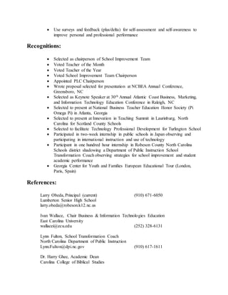  Use surveys and feedback (plus/delta) for self-assessment and self-awareness to
improve personal and professional performance
Recognitions:
 Selected as chairperson of School Improvement Team
 Voted Teacher of the Month
 Voted Teacher of the Year
 Voted School Improvement Team Chairperson
 Appointed PLC Chairperson
 Wrote proposal selected for presentation at NCBEA Annual Conference,
Greensboro, NC
 Selected as Keynote Speaker at 30th Annual Atlantic Coast Business, Marketing,
and Information Technology Education Conference in Raleigh, NC
 Selected to present at National Business Teacher Education Honor Society (Pi
Omega Pi) in Atlanta, Georgia
 Selected to present at Innovation in Teaching Summit in Laurinburg, North
Carolina for Scotland County Schools
 Selected to facilitate Technology Professional Development for Turlington School
 Participated in two-week internship in public schools in Japan observing and
participating in international instruction and use of technology
 Participant in one hundred hour internship in Robeson County North Carolina
Schools district shadowing a Department of Public Instruction School
Transformation Coach observing strategies for school improvement and student
academic performance
 Georgia Center for Youth and Families European Educational Tour (London,
Paris, Spain)
References:
Larry Obeda, Principal (current) (910) 671-6050
Lumberton Senior High School
larry.obeda@robeson.k12.nc.us
Ivan Wallace, Chair Business & Information Technologies Education
East Carolina University
wallacei@ecu.edu (252) 328-6131
Lynn Fulton, School Transformation Coach
North Carolina Department of Public Instruction
Lynn.Fulton@dpi.nc.gov (910) 617-1611
Dr. Harry Ghee, Academic Dean
Carolina College of Biblical Studies
 