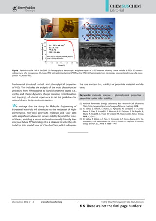 fundamental structural, optical, and photophysical properties
of PSCs. This includes the analysis of the main photoinduced
processes from femtosecond to nanosecond time scales (i.e.,
exciton and charge dynamics, charge transport, recombination,
and trapping), of utmost importance to set the guidelines for
rational device design and optimization.
We envisage that the Group for Molecular Engineering of
Functional Materials will contribute to the realization of high-
performance, non-toxic perovskite materials and solar cells
with a significant advance in device stability beyond the state-
of-the-art, enabling a secure and environmentally friendly low-
cost near-future PV technology. It is a pleasure to write the edi-
torial for this special issue of ChemSusChem, which addresses
the core concern (i.e., stability) of perovskite materials and de-
vices.
Keywords: materials science · photophysical properties ·
perovskite · solar cells · stability
[1] National Renewable Energy Laboratory Best Research-Cell Efficiencies
Chart, http://www.nrel.gov/ncpv/images/efficiency_chart.jpg, 2016.
[2] M. Saliba, S. Orlandi, T. Matsui, S. Aghazada, M. Cavazzini, J.-P. Correa-
Baena, P. Gao, R. Scopelliti, E. Mosconi, K.-H. Dahmen, F. De Angelis, A.
Abate, A. Hagfeldt, G. Pozzi, M. Grätzel, M K. Nazeeruddin, Nature Energy,
2016, 1, 15017.
[3] M. Saliba, T. Matsui, J.-Y. Seo, K. Domanski, J.-P. Correa-Baena, M. K. Na-
zeeruddin, S. M. Zakeeruddin, W. Tress, A. Abate, A. Hagfeldt, M. Grätzel,
Energy Environ. Sci., 2016, 9, 1989–1997.
Figure 1. Perovskite solar cells of the GMF. (a) Photographs of mesoscopic- and planar-type PSCs. (b) Schematic showing charge transfer in PSCs. (c) Current–
voltage curve of a mesoporous TiO2-based PSC with poly(triarylamine) (PTAA) as the HTM. (d) Scanning electron microscopy cross-sectional image of a meso-
porous TiO2-based PSC.
ChemSusChem 2016, 9, 1 – 3 www.chemsuschem.org  2016 Wiley-VCH Verlag GmbH  Co. KGaA, Weinheim2
ÝÝ These are not the final page numbers!ÝÝ These are not the final page numbers!
Editorial
 