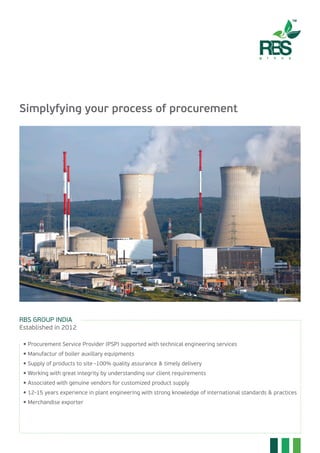 Simplyfying your process of procurement
RBS GROUP INDIA
Established in 2012
	  Procurement Service Provider (PSP) supported with technical engineering services
	  Manufactur of boiler auxillary equipments
	  Supply of products to site -100% quality assurance & timely delivery
	  Working with great integrity by understanding our client requirements
	  Associated with genuine vendors for customized product supply
	  12-15 years experience in plant engineering with strong knowledge of international standards & practices
	  Merchandise exporter
 
