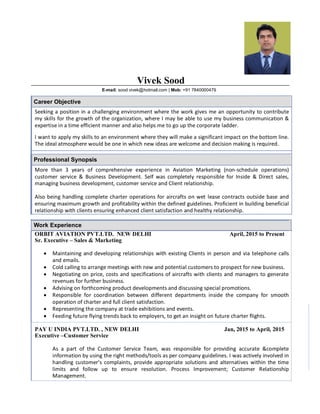 Vivek Sood
E-mail: sood.vivek@hotmail.com | Mob: +91 7840000479
Career Objective
Seeking a position in a challenging environment where the work gives me an opportunity to contribute
my skills for the growth of the organization, where I may be able to use my business communication &
expertise in a time efficient manner and also helps me to go up the corporate ladder.
I want to apply my skills to an environment where they will make a significant impact on the bottom line.
The ideal atmosphere would be one in which new ideas are welcome and decision making is required.
Professional Synopsis
More than 3 years of comprehensive experience in Aviation Marketing (non-schedule operations)
customer service & Business Development. Self was completely responsible for Inside & Direct sales,
managing business development, customer service and Client relationship.
Also being handling complete charter operations for aircrafts on wet lease contracts outside base and
ensuring maximum growth and profitability within the defined guidelines. Proficient in building beneficial
relationship with clients ensuring enhanced client satisfaction and healthy relationship.•
Work Experience
ORBIT AVIATION PVT.LTD. NEW DELHI April, 2015 to Present
Sr. Executive – Sales & Marketing
· Maintaining and developing relationships with existing Clients in person and via telephone calls
and emails.
· Cold calling to arrange meetings with new and potential customers to prospect for new business.
· Negotiating on price, costs and specifications of aircrafts with clients and managers to generate
revenues for further business.
· Advising on forthcoming product developments and discussing special promotions.
· Responsible for coordination between different departments inside the company for smooth
operation of charter and full client satisfaction.
· Representing the company at trade exhibitions and events.
· Feeding future flying trends back to employers, to get an insight on future charter flights.
PAY U INDIA PVT.LTD. , NEW DELHI Jan, 2015 to April, 2015
Executive –Customer Service
As a part of the Customer Service Team, was responsible for providing accurate &complete
information by using the right methods/tools as per company guidelines. I was actively involved in
handling customer’s complaints, provide appropriate solutions and alternatives within the time
limits and follow up to ensure resolution. Process Improvement; Customer Relationship
Management.
 