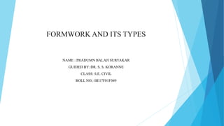 FORMWORK AND ITS TYPES
NAME : PRADUMN BALAJI SURYAKAR
GUIDED BY: DR. S. S. KORANNE
CLASS: S.E. CIVIL
ROLL NO.: BE17F01F049
 