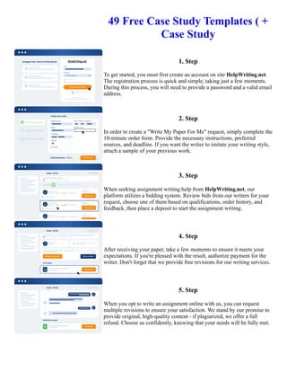 49 Free Case Study Templates ( +
Case Study
1. Step
To get started, you must first create an account on site HelpWriting.net.
The registration process is quick and simple, taking just a few moments.
During this process, you will need to provide a password and a valid email
address.
2. Step
In order to create a "Write My Paper For Me" request, simply complete the
10-minute order form. Provide the necessary instructions, preferred
sources, and deadline. If you want the writer to imitate your writing style,
attach a sample of your previous work.
3. Step
When seeking assignment writing help from HelpWriting.net, our
platform utilizes a bidding system. Review bids from our writers for your
request, choose one of them based on qualifications, order history, and
feedback, then place a deposit to start the assignment writing.
4. Step
After receiving your paper, take a few moments to ensure it meets your
expectations. If you're pleased with the result, authorize payment for the
writer. Don't forget that we provide free revisions for our writing services.
5. Step
When you opt to write an assignment online with us, you can request
multiple revisions to ensure your satisfaction. We stand by our promise to
provide original, high-quality content - if plagiarized, we offer a full
refund. Choose us confidently, knowing that your needs will be fully met.
49 Free Case Study Templates ( + Case Study 49 Free Case Study Templates ( + Case Study
 