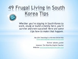 Whether you’re staying in South Korea to
work, study or build a family here, you’ll
survive and even succeed! Here are some
tips how to make that happen.
My Life! Teaching in a Korean University
www.teachinginkoreanuniversity.com
Twitter: @bolen_jackie
Amazon: The Wealthy English Teacher
Website: www.wealthyenglishteacher.com
 