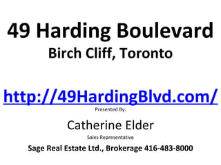 49 Harding Boulevard
       Birch Cliff, Toronto

http://49HardingBlvd.com/
                     Presented By:


            Catherine Elder
                  Sales Representative

  Sage Real Estate Ltd., Brokerage 416-483-8000
 