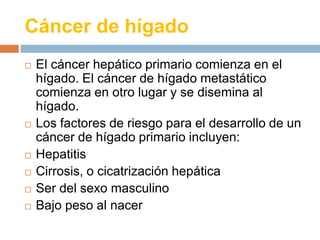 Cáncer de hígado
 El cáncer hepático primario comienza en el
hígado. El cáncer de hígado metastático
comienza en otro lug...