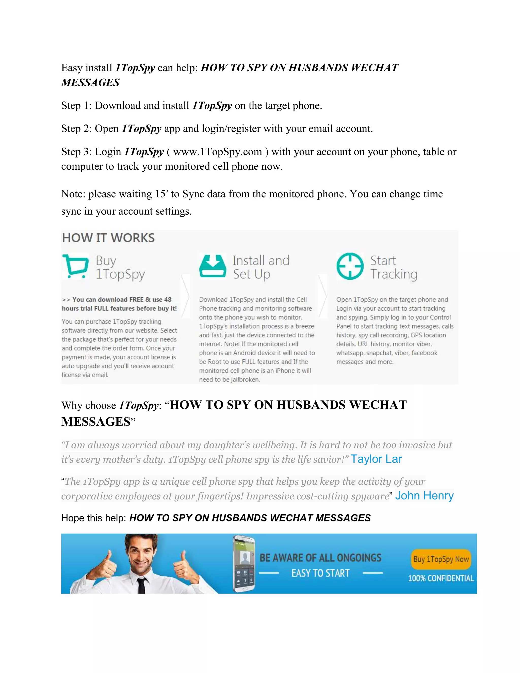 Easy install 1TopSpy can help: HOW TO SPY ON HUSBANDS WECHAT 
MESSAGES 
Step 1: Download and install 1TopSpy on the target phone. 
Step 2: Open 1TopSpy app and login/register with your email account. 
Step 3: Login 1TopSpy ( www.1TopSpy.com ) with your account on your phone, table or 
computer to track your monitored cell phone now. 
Note: please waiting 15′ to Sync data from the monitored phone. You can change time 
sync in your account settings. 
Why choose 1TopSpy: “HOW TO SPY ON HUSBANDS WECHAT 
MESSAGES” 
“I am always worried about my daughter’s wellbeing. It is hard to not be too invasive but 
it’s every mother’s duty. 1TopSpy cell phone spy is the life savior!” Taylor Lar 
“The 1TopSpy app is a unique cell phone spy that helps you keep the activity of your 
corporative employees at your fingertips! Impressive cost-cutting spyware” John Henry 
Hope this help: HOW TO SPY ON HUSBANDS WECHAT MESSAGES 
