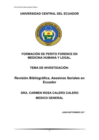 Dra Carmen Rosa Calero Calero
1
UNIVERSIDAD CENTRAL DEL ECUADOR
FORMACIÓN DE PERITO FORENCE EN
MEDICINA HUMANA Y LEGAL.
TEMA DE INVESTIGACIÓN:
Revisión Bibliográfica, Asesinos Seriales en
Ecuador
DRA. CARMEN ROSA CALERO CALERO
MEDICO GENERAL
JUNIO-SEPTIEMBRE 2017
 
