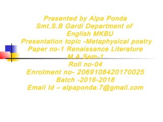 Presented by Alpa Ponda
Smt.S.B Gardi Department of
English MKBU
Presentation topic -Metaphysical poetry
Paper no-1 Renaissance Literature
M.A Sem-1
Roll no-04
Enrolment no- 2069108420170025
Batch -2016-2018
Email Id – alpaponda.7@gmail.com
 