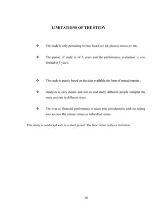 LIMITATIONS OF THE STUDY
 The study is only pertaining to Hero MotoCorp ltd (phoenix motors pvt ltd).
 The period of study is of 5 years and the performance evaluation is also
limited to 5 years.
 The study is purely based on the data available the form of annual reports..
.
 Analysis is only means and not an end itself; different people interpret the
same analysis in different ways.
 The over all financial performance is taken into consideration with out taking
into account the minute values or individual values.
This study is conducted with in a short period. The time factor is also a limitation.
10
 