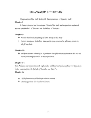 ORGANIZATION OF THE STUDY
Organization of the study deals with the arrangement of the entire study
Chapter-I:
It Deals with need and Importance, Object of the study and scope of the study and
also the methodology of the study and limitations of the study.
Chapter-II:
 Present frame work regarding research design of the study
 Explore a study on funds flow statement in hero motorcar ltd (phoenix motors pvt
ltd), Hyderabad.
Chapter-III:
 The profile of the company: It explains the total process of organization and also the
history including the future in the organization
Chapter-IV:
Data Analysis and Interpretation: It explains the total Practical analysis of our raw data given
by the organization with the help of formulas and theory’s.
Chapter-V:
 Highlight summary of findings and conclusions
 Offer suggestions and recommendations
11
 