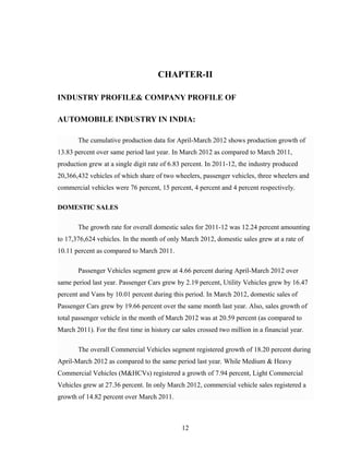 CHAPTER-II
INDUSTRY PROFILE& COMPANY PROFILE OF
AUTOMOBILE INDUSTRY IN INDIA:
The cumulative production data for April-March 2012 shows production growth of
13.83 percent over same period last year. In March 2012 as compared to March 2011,
production grew at a single digit rate of 6.83 percent. In 2011-12, the industry produced
20,366,432 vehicles of which share of two wheelers, passenger vehicles, three wheelers and
commercial vehicles were 76 percent, 15 percent, 4 percent and 4 percent respectively.
DOMESTIC SALES
The growth rate for overall domestic sales for 2011-12 was 12.24 percent amounting
to 17,376,624 vehicles. In the month of only March 2012, domestic sales grew at a rate of
10.11 percent as compared to March 2011.
Passenger Vehicles segment grew at 4.66 percent during April-March 2012 over
same period last year. Passenger Cars grew by 2.19 percent, Utility Vehicles grew by 16.47
percent and Vans by 10.01 percent during this period. In March 2012, domestic sales of
Passenger Cars grew by 19.66 percent over the same month last year. Also, sales growth of
total passenger vehicle in the month of March 2012 was at 20.59 percent (as compared to
March 2011). For the first time in history car sales crossed two million in a financial year.
The overall Commercial Vehicles segment registered growth of 18.20 percent during
April-March 2012 as compared to the same period last year. While Medium & Heavy
Commercial Vehicles (M&HCVs) registered a growth of 7.94 percent, Light Commercial
Vehicles grew at 27.36 percent. In only March 2012, commercial vehicle sales registered a
growth of 14.82 percent over March 2011.
12
 
