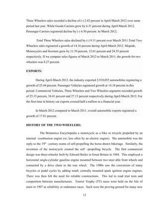 Three Wheelers sales recorded a decline of (-) 2.43 percent in April-March 2012 over same
period last year. While Goods Carriers grew by 6.31 percent during April-March 2012,
Passenger Carriers registered decline by (-) 4.50 percent. In March 2012,
Total Three Wheelers sales declined by (-) 9.11 percent over March 2011.Total Two
Wheelers sales registered a growth of 14.16 percent during April-March 2012. Mopeds,
Motorcycles and Scooters grew by 11.39 percent, 12.01 percent and 24.55 percent
respectively. If we compare sales figures of March 2012 to March 2011, the growth for two
wheelers was 8.27 percent.
EXPORTS:
During April-March 2012, the industry exported 2,910,055 automobiles registering a
growth of 25.44 percent. Passenger Vehicles registered growth at 14.18 percent in this
period. Commercial Vehicles, Three Wheelers and Two Wheelers segments recorded growth
of 25.15 percent, 34.41 percent and 27.13 percent respectively during April-March 2012. For
the first time in history car exports crossed half a million in a financial year.
In March 2012 compared to March 2011, overall automobile exports registered a
growth of 17.81 percent.
HISTORY OF THE TWO WHEELERS:
The Britannica Encyclopedia a motorcycle as a bike or tricycle propelled by an
internal –combustion engine (or, less often by an electric engine). The automobile was the
reply to the 19th
–century reams of self-propelling the horse-drawn bikeriage. Similarly, the
invention of the motorcycle created the self –propelling bicycle. The first commercial
design was three-wheeler built by Edward Butler in Great Britain in 1884. This employed a
horizontal single-cylinder gasoline engine mounted between two steer able front wheels and
connected by a drive chain to the rear wheel. The 1900s saw the conversion of many
bicycles or pedal cycles by adding small, centrally mounted spark ignition engine engines.
There was then felt the need for reliable constructions. This led to road trial tests and
competition between manufacturers. Tourist Trophy (TT) races were held on the Isle of
main in 1907 as reliability or endurance races. Such were the proving ground for many new
13
 