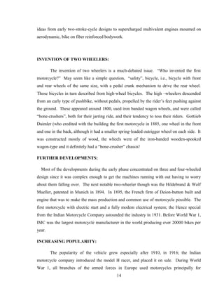 ideas from early two-stroke-cycle designs to supercharged multivalent engines mounted on
aerodynamic, bike on fiber reinforced bodywork.
INVENTION OF TWO WHEELERS:
The invention of two wheelers is a much-debated issue. “Who invented the first
motorcycle?” May seem like a simple question, “safety”, bicycle, i.e., bicycle with front
and rear wheels of the same size, with a pedal crank mechanism to drive the rear wheel.
Those bicycles in turn described from high-wheel bicycles. The high –wheelers descended
from an early type of pushbike, without pedals, propelled by the rider’s feet pushing against
the ground. These appeared around 1800, used iron banded wagon wheels, and were called
“bone-crushers”, both for their jarring ride, and their tendency to toss their riders. Gottiieb
Daimler (who credited with the building the first motorcycle in 1885, one wheel in the front
and one in the back, although it had a smaller spring-loaded outrigger wheel on each side. It
was constructed mostly of wood, the wheels were of the iron-banded wooden-spooked
wagon-type and it definitely had a “bone-crusher” chassis!
FURTHER DEVELOPMENTS:
Most of the developments during the early phase concentrated on three and four-wheeled
design since it was complex enough to get the machines running with out having to worry
about them falling over. The next notable two-wheeler though was the Hildebrand & Wolf
Mueller, patented in Munich in 1894. In 1895, the French firm of Deion-button built and
engine that was to make the mass production and common use of motorcycle possible. The
first motorcycle with electric start and a fully modem electrical system; the Hence special
from the Indian Motorcycle Company astounded the industry in 1931. Before World War 1,
IMC was the largest motorcycle manufacturer in the world producing over 20000 bikes per
year.
INCREASING POPULARITY:
The popularity of the vehicle grew especially after 1910, in 1916; the Indian
motorcycle company introduced the model H racer, and placed it on sale. During World
War 1, all branches of the armed forces in Europe used motorcycles principally for
14
 