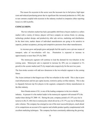 The reason for recession in the sector were the incessant rise in fuel prices, high input
costs and reduced purchasing power due to significant like increased production in 1992, due
to new entrants coupled with recession in the industry resulted in companies either reporting
losses or a fall in profits.
CONCLUSION:
The two-wheelers market has had a perceptible shift from a buyers market to a sellers
market with a variety of choice, players will have compete on various fronts viz. pricing,
technology product design, and productivity after sale service, marketing and distribution.
In the short term, market shares of individual manufacturers are going to be sensitive to
capacity, product acceptance, pricing and competitive pressures from other manufacturers.
As incomes grow and people grow and people feel the need to own a private means of
transport, sales of two-wheelers will rise. Penetration is expected to increase to
approximately to more than 25% by 2005.
The motorcycle segment will continue to lead the demand for two-wheelers in the
coming years. Motorcycle sale is expected to increase by 20% yoy as compared to 1%
growth in the scooter market and 3% by moped sales respectively for the next two years.
The four-stroke scooters will add new dimension to the two-wheeler segment in the coming
future.
The Asian continent is that largest user of the two-wheelers in the world. This is due to poor
road infrastructure and low per capita income, restrictive policy on bike industry. This is due
to oligopoly between top five players in the segment, compared to thirsty manufacturers in
the bike industry.
Hero Honda motors LTd., is one of the leading companies in the two-wheeler
industry. At present it is the market leader in the motorcycle segment with around 47% the
market share during FY 2000 –01. During the year, company posted a 41.15% yoy rise in
turnover to Rs.31, 686.5mn in motorcycles which driven by a 35.17% yoy rise in Motorcycle
sales volumes. The company has emerged as one of the most successful players, much ahead
of its competitions an account of its superior and reliable product quality complemented with
excellent marketing techniques. The company has been consistently addressing the growing
16
 