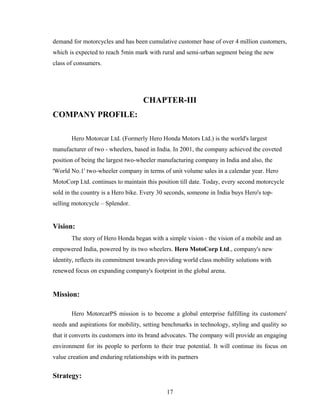 demand for motorcycles and has been cumulative customer base of over 4 million customers,
which is expected to reach 5min mark with rural and semi-urban segment being the new
class of consumers.
CHAPTER-III
COMPANY PROFILE:
Hero Motorcar Ltd. (Formerly Hero Honda Motors Ltd.) is the world's largest
manufacturer of two - wheelers, based in India. In 2001, the company achieved the coveted
position of being the largest two-wheeler manufacturing company in India and also, the
'World No.1' two-wheeler company in terms of unit volume sales in a calendar year. Hero
MotoCorp Ltd. continues to maintain this position till date. Today, every second motorcycle
sold in the country is a Hero bike. Every 30 seconds, someone in India buys Hero's top-
selling motorcycle – Splendor.
Vision:
The story of Hero Honda began with a simple vision - the vision of a mobile and an
empowered India, powered by its two wheelers. Hero MotoCorp Ltd., company's new
identity, reflects its commitment towards providing world class mobility solutions with
renewed focus on expanding company's footprint in the global arena.
Mission:
Hero MotorcarPS mission is to become a global enterprise fulfilling its customers'
needs and aspirations for mobility, setting benchmarks in technology, styling and quality so
that it converts its customers into its brand advocates. The company will provide an engaging
environment for its people to perform to their true potential. It will continue its focus on
value creation and enduring relationships with its partners
Strategy:
17
 