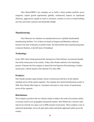 Hero MotorcORPS’s key strategies are to build a robust product portfolio across
categories, explore growth opportunities globally, continuously improve its operational
efficiency, aggressively expand its reach to customers, continue to invest in brand building
activities and ensure customer and shareholder delight.
Manufacturing:
Hero Motorcar two wheelers are manufactured across 3 globally benchmarked
manufacturing facilities. Two of these are based at Gurgaon and Dharuhera which are
located in the state of Haryana in northern India. The third and the latest manufacturing plant
is based at Hardwar, in the hill state of Uttrakhand.
Technology:
In the 1980’s Hero Honda pioneered the introduction of fuel-efficient, environment friendly
four-stroke motorcycles in the country. Today, Hero Honda continues to be technology
pioneer. It became the first company to launch the Fuel Injection (FI) technology in Indian
motorcycles, with the launch of the Glamour FI in June 2006.
Products:
Hero Honda's product range includes variety of motorcycles that have set the industry
standards across all the market segments. The company also started manufacturing scooter in
2006. Hero Honda offers large no. of products and caters to wide variety of requirements
across all the segments.
Distribution:
The Company's growth in the two wheeler market in India is the result of an intrinsic ability
to increase reach in new geographies and growth markets. Hero MotoCorp’s extensive sales
and service network now spans over to 6000 customer touch points. These comprise a mix of
authorized dealerships, service & spare parts outlets and dealer-appointed outlets across the
country.
18
 
