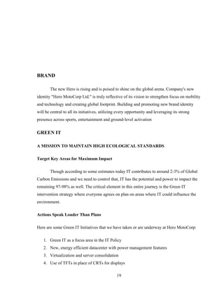 BRAND
The new Hero is rising and is poised to shine on the global arena. Company's new
identity "Hero MotoCorp Ltd." is truly reflective of its vision to strengthen focus on mobility
and technology and creating global footprint. Building and promoting new brand identity
will be central to all its initiatives, utilizing every opportunity and leveraging its strong
presence across sports, entertainment and ground-level activation
GREEN IT
A MISSION TO MAINTAIN HIGH ECOLOGICAL STANDARDS
Target Key Areas for Maximum Impact
Though according to some estimates today IT contributes to around 2-3% of Global
Carbon Emissions and we need to control that, IT has the potential and power to impact the
remaining 97-98% as well. The critical element in this entire journey is the Green IT
intervention strategy where everyone agrees on plan on areas where IT could influence the
environment.
Actions Speak Louder Than Plans
Here are some Green IT Initiatives that we have taken or are underway at Hero MotoCorp:
1. Green IT as a focus area in the IT Policy
2. New, energy efficient datacenter with power management features
3. Virtualization and server consolidation
4. Use of TFTs in place of CRTs for displays
19
 
