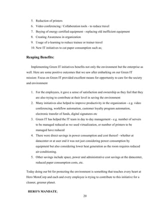 5. Reduction of printers
6. Video conferencing / Collaboration tools - to reduce travel
7. Buying of energy certified equipment - replacing old inefficient equipment
8. Creating Awareness in organization
9. Usage of e-learning to reduce trainee or trainer travel
10. New IT initiatives to cut paper consumption such as;
Reaping Benefits:
Implementing Green IT initiatives benefits not only the environment but the enterprise as
well. Here are some positive outcomes that we saw after embarking on our Green IT
mission: Focus on Green IT provided excellent means for opportunity to care for the society
and environment
1. For the employees, it gave a sense of satisfaction and ownership as they feel that they
are also trying to contribute at their level in saving the environment
2. Many initiatives also helped to improve productivity in the organization - e.g. video
conferencing, workflow automation, customer loyalty program automation,
electronic transfer of funds, digital signatures etc
3. Green IT has helped the IT team in day to day management - e.g. number of servers
to be managed reduced as we used virtualization, or number of printers to be
managed have reduced
4. There were direct savings in power consumption and cost thereof - whether at
datacenter or at user end it was not just considering power consumption by
equipment but also considering lower heat generation as the room requires reduced
air-conditioning.
5. Other savings include space, power and administrative cost savings at the datacenter,
reduced paper consumption costs, etc.
Today doing our bit for protecting the environment is something that touches every heart at
Hero MotoCorp and each and every employee is trying to contribute to this initiative for a
cleaner, greener planet.
HERO'S MANDATE;
20
 