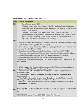 PROMINENT AWARDS TO THE COMPANY
Year Awards & Recognitions
2013
2012
2011
2010
• Green Pioneer Award - 2013
• "Business Leader of the Year" Award by Hon'ble President of India, Shri. Pranab
Mukherjee, at the AlMA Managing India Awards 2013 on April 11, 2013 (Conferred
on Mr. Pawan Munjal)
• "Business Leader of the Year" Award in the Auto (Two Wheelers) category by
Deputy Chairman of the Planning Commission Mr. Montek Singh Ahluwalia, at the
NDTV Business Leadership Awards 2013 (Conferred on Mr. Pawan Munjal)
• CFO of the year Award (Conferred on Mr. Ravi Sud)
 Business Leader in Automobiles (two-wheelers) at the NDTV Profit Business Leadership
Awards 2012 (Conferred upon Mr. Pawan Munjal)
 Best value for Money Bike Maker and Best Advertising in Two Wheelers Category at the
Auto India Best Brand Awards 2012
 Digital Advertiser of the year at the Indian Digital Media Awards (IDMA) 2012
 Three awards (Launch Event of the year, Rural Engagement Progamme and Live Patron
Award for Marketing Excellence) at the WOW Awards organised by EventFAQs
Two-wheeler Manufacturer of the Year award by Bike India magazine.
Adjudged the "Bike Manufacturer of the Year" at the Economic Times ZigWheels Car and
Bike Awards.
- CNBC Awaaz - Storyboard special commendation for "Effective rebranding of a new
corporate entity" by CNBC Awaaz Consumer Awards
- "Most Recommended Two-Wheeler Brand of the Year" award by CNBC Awaaz
Consumer Awards
- Colloquy Loyalty Awards "Innovation in Loyalty Marketing International 2011" for
Hero GoodLife
- "Best Activity Generating Short or Long-Term Brand Loyalty" by the Promotion
Marketing Award of Asia Order of Merit for Hero GoodLife
- Ranked No 1 brand in the Auto (Two-Wheelers) category in the Brand Equity "Most
Trusted Brand" 2011 survey
Company of the Year awarded by Economic Times Awards for Corporate Excellence 2008-
09.
CNBC TV18 Overdrive Awards 2010 'Hall of Fame' to Splendor
25
 
