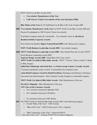 NDTV Profit Car & Bike Awards 2010 -
• Two-wheeler Manufacturer of the Year
• CnB Viewers' Choice Two-wheeler of the Year (Karizma ZMR)
Bike Maker of the Year by ET-ZigWheels Car & Bike of the Year Awards 2009
2009 'Two-wheeler Manufacturer of the Year' by NDTV Profit Car & Bike Awards 2009 and
Passion Pro adjudged as CNB Viewers' Choice two-wheeler
Top Indian Company under the 'Automobile - Two-wheelers' sector by the Dun &
Bradstreet-Rolta Corporate Awards
Won Gold in the Reader's Digest Trusted Brand 2009 in the 'Motorcycles' category
NDTV Profit Business Leadership Awards 2009 - two-wheeler category
2008 NDTV Profit Business Leadership Award 2008 - Hero Honda Wins the Coveted "NDTV
Profit Business Leadership Award 2008"
TopGear Design Awards 2008 - Hunk Bike of the Year Award
NDTV Profit Car India & Bike India Awards - NDTV “Viewers’ Choice Award” to Hunk
in Bike category
IndiaTimes Mindscape and Savile Row ( A Forbes Group Venture ) Loyalty Awards -
“Customer and Brand Loyalty Award” in Automobile (two-wheeler) sector
Asian Retail Congress Award for Retail Excellence (Strategies and Solutions of business
innovation and transformation) - Best Customer Loyalty Program in Automobile category
NDTV Profit Car India & Bike India Awards - Bike Manufacturer of the year
Overdrive Magazine - Bike Manufacturer of the year
TNS Voice of the Customer Awards:
• No.1 executive motorcycle Splendor NXG
• No.1 standard motorcycle CD Deluxe
• No. premium motorcycle CBZ Xtreme
2007 The NDTV Profit Car India & Bike India Awards 2007 in the following category:
• Overall "Bike of the Year" - CBZ X-treme
• "Bike of the Year" - CBZ X-treme (up to 150 cc category)
• "Bike Technology of the Year" - Glamout PGM FI
"Auto Tech of the Year" - Glamout PGM FI by Overdrive Magazine.
26
 