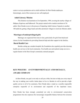 centre to set up a production unit to stitch uniforms for Hero Honda employees.
Interestingly, most of the women are now self-employed.
Adult Literacy Mission
This Scheme was launched on 21st September, 1999, covering the nearby villages of
Malpura, Kapriwas and Sidhrawali. The project started with a modest enrolment of 36
adults. Hero Honda is now in the process of imparting Adult Literacy Capsules to another
100 adults by getting village heads and other prominent villagers to motivate illiterate adults.
Marriages of underprivileged girls
Marriages are organized from time to time, particularly for girls from backward
classes, by the Foundation by providing financial help and other support to the families.
Rural Health Care
Besides setting up a modern hospital, the Foundation also regularly provides doorstep
health care services to the local community. Free health care and medical camps are now a
regular feature in the Hero Group's community outreach program
KEY POLICIES AN ENVIRONMENTALLY AND SOCIALLY,
AWARE COMPANY
At Hero Honda, our goal is not only to sell you a bike, but also to help you every step of
the way in making your world a better place to live in. Besides its will to provide a high-
quality service to all of its customers, Hero Honda takes a stand as a socially responsible
enterprise respectful of its environment and respectful of the important issues.
Hero Honda has been strongly committed not only to environmental conservation
programmers but also expresses the increasingly inseparable balance between the economic
29
 