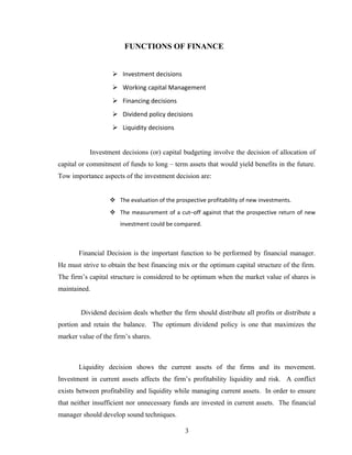 FUNCTIONS OF FINANCE
 Investment decisions
 Working capital Management
 Financing decisions
 Dividend policy decisions
 Liquidity decisions
Investment decisions (or) capital budgeting involve the decision of allocation of
capital or commitment of funds to long – term assets that would yield benefits in the future.
Tow importance aspects of the investment decision are:
 The evaluation of the prospective profitability of new investments.
 The measurement of a cut–off against that the prospective return of new
investment could be compared.
Financial Decision is the important function to be performed by financial manager.
He must strive to obtain the best financing mix or the optimum capital structure of the firm.
The firm’s capital structure is considered to be optimum when the market value of shares is
maintained.
Dividend decision deals whether the firm should distribute all profits or distribute a
portion and retain the balance. The optimum dividend policy is one that maximizes the
marker value of the firm’s shares.
Liquidity decision shows the current assets of the firms and its movement.
Investment in current assets affects the firm’s profitability liquidity and risk. A conflict
exists between profitability and liquidity while managing current assets. In order to ensure
that neither insufficient nor unnecessary funds are invested in current assets. The financial
manager should develop sound techniques.
3
 