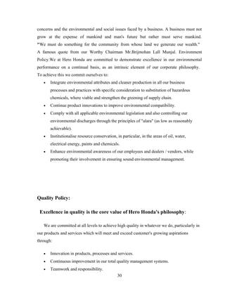 concerns and the environmental and social issues faced by a business. A business must not
grow at the expense of mankind and man's future but rather must serve mankind.
"We must do something for the community from whose land we generate our wealth."
A famous quote from our Worthy Chairman Mr.Brijmohan Lall Munjal. Environment
Policy.We at Hero Honda are committed to demonstrate excellence in our environmental
performance on a continual basis, as an intrinsic element of our corporate philosophy.
To achieve this we commit ourselves to:
• Integrate environmental attributes and cleaner production in all our business
processes and practices with specific consideration to substitution of hazardous
chemicals, where viable and strengthen the greening of supply chain.
• Continue product innovations to improve environmental compatibility.
• Comply with all applicable environmental legislation and also controlling our
environmental discharges through the principles of "alara" (as low as reasonably
achievable).
• Institutionalise resource conservation, in particular, in the areas of oil, water,
electrical energy, paints and chemicals.
• Enhance environmental awareness of our employees and dealers / vendors, while
promoting their involvement in ensuring sound environmental management.
Quality Policy:
Excellence in quality is the core value of Hero Honda's philosophy:
We are committed at all levels to achieve high quality in whatever we do, particularly in
our products and services which will meet and exceed customer's growing aspirations
through:
• Innovation in products, processes and services.
• Continuous improvement in our total quality management systems.
• Teamwork and responsibility.
30
 