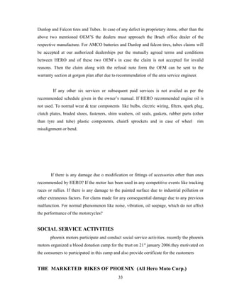 Dunlop and Falcon tires and Tubes. In case of any defect in proprietary items, other than the
above two mentioned OEM’S the dealers must approach the Brach office dealer of the
respective manufacture. For AMCO batteries and Dunlop and falcon tires, tubes claims will
be accepted at our authorized dealerships per the mutually agreed terms and conditions
between HERO and of these two OEM’s in case the claim is not accepted for invalid
reasons. Then the claim along with the refusal note form the OEM can be sent to the
warranty section at gorgon plan after due to recommendation of the area service engineer.
If any other six services or subsequent paid services is not availed as per the
recommended schedule given in the owner’s manual. If HERO recommended engine oil is
not used. To normal wear & tear components like bulbs, electric wiring, filters, spark plug,
clutch plates, braded shoes, fasteners, shim washers, oil seals, gaskets, rubber parts (other
than tyre and tube) plastic components, chain$ sprockets and in case of wheel rim
misalignment or bend.
If there is any damage due o modification or fittings of accessories other than ones
recommended by HERO? If the motor has been used in any competitive events like tracking
races or rallies. If there is any damage to the painted surface due to industrial pollution or
other extraneous factors. For clams made for any consequential damage due to any previous
malfunction. For normal phenomenon like noise, vibration, oil seepage, which do not affect
the performance of the motorcycles?
SOCIAL SERVICE ACTIVITIES
phoenix motors participate and conduct social service activities. recently the phoenix
motors organized a blood donation camp for the trust on 21st
january 2006.they motivated on
the consumers to participated in this camp and also provide certificate for the customers
THE MARKETED BIKES OF PHOENIX (All Hero Moto Corp.)
33
 