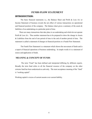 FUNDS FLOW STATEMENT
INTRODUCTION:
The basic financial statements i.e., the Balance Sheet and Profit & Loss A/c or
Income Statement of business reveals the net effect of various transactions on operational
and financial position of the company. The balance sheet gives a summary of the assets &
liabilities of an undertaking at a particular point of time.
There are many transactions that take place in an undertaking and which do not operate
Profit & Loss A/c. Thus another statement has to be prepared to show the change in Assets
& Liabilities from the end of one period of time to the end of another period of time. The
statement is called a statement of changes in financial position or a Funds Flow Statement.
The Funds Flow Statement is a statement which shown the movement of funds and is
a report of financial operations of business undertaking. In simple words it is a statement of
source and application of funds.
MEANING & CONCEPT OF FUNDS
The term “Fund” has been defined and interpreted differing by different experts.
Broadly the term fund refers to all the financial resource of the company on the other
extreme fund has been understood as cash only. The most acceptance meaning of the “fund”
is “working capital”.
Working capital is excess of current assents over current liability.
4
 