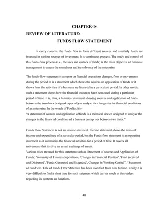 CHAPTER-Iv
REVIEW OF LITERATURE:
FUNDS FLOW STATEMENT
In every concern, the funds flow in form different sources and similarly funds are
invested in various sources of investment. It is continuous process. The study and control of
this funds-flow process (i.e., the uses and sources of funds) is the main objective of financial
management to assess the soundness and the solvency of the enterprise.
The funds-flow-statement is a report on financial operations changes, flow or movements
during the period. It is a statement which shows the sources an application of funds or it
shows how the activities of a business are financed in a particulate period. In other words,
such a statement shows how the financial resources have been used during a particular
period of time. It is, thus, a historical statement showing sources and application of funds
between the two dates designed especially to analyse the changes in the financial conditions
of an enterprise. In the words of Foulke, it is-
“a statement of sources and application of funds is a technical device designed to analyse the
changes in the financial condition of a business enterprises between two dates.”
Funds Flow Statement is not an income statement. Income statement shows the items of
income and expenditure of a particular period, but the Funds flow statement is an operating
statement as it summaries the financial activities for a period of time. It covers all
movements that involve an actual exchange of assets.
Various titles are used for this statement such as 'Statement of sources and Application of
Funds', 'Summary of Financial operations,' 'Changes in Financial Position', 'Fund received
and Disbursed', 'Funds Generated and Expended', Changes in Working Capital”, “Statement
of Fund' etc. Title of Funds Flow Statement has been modified from time to time. Really it is
very difficult to find a short time for such statement which carries much to the readers
regarding its contents an functions.
40
 