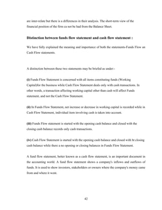 are inter-relate but there is a differences in their analysis. The short-term view of the
financial position of the firm ca not be had from the Balance Sheet.
Distinction between funds flow statement and cash flow statement :
We have fully explained the meaning and importance of both the statements-Funds Flow an
Cash Flow statements.
A distinction between these two statements may be briefed as under:-
(i) Funds Flow Statement is concerned with all items constituting funds (Working
Capital)for the business while Cash Flow Statement deals only with cash transactions. In
other words, a transaction affecting working capital other than cash will affect Funds
statement, and not the Cash Flow Statement.
(ii) In Funds Flow Statement, net increase or decrease in working capital is recorded while in
Cash Flow Statement, individual item involving cash is taken into account.
(iii) Funds Flow statement is started with the opening cash balance and closed with the
closing cash balance records only cash transactions.
(iv) Cash Flow Statement is started with the opening cash balance and closed with ht closing
cash balance while there a no opening or closing balances in Funds Flow Statement.
A fund flow statement, better known as a cash flow statement, is an important document in
the accounting world. A fund flow statement shows a company's inflows and outflows of
funds. It is used to show investors, stakeholders or owners where the company's money came
from and where it went.
42
 