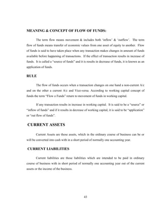 MEANING & CONCEPT OF FLOW OF FUNDS:
The term flow means movement & includes both ‘inflow’ & ‘outflow’. The term
flow of funds means transfer of economic values from one asset of equity to another. Flow
of funds is said to have taken place when any transaction makes changes in amount of funds
available before happening of transactions. If the effect of transaction results in increase of
funds. It is called a “source of funds” and it is results in decrease of funds, it is known as an
application of funds.
RULE
The flow of funds occurs when a transaction changes on one hand a non-current A/c
and on the other a current A/c and Vice-versa. According to working capital concept of
funds the term “Flow o Funds” return to movement of funds in working capital.
If any transaction results in increase in working capital. It is said to be a “source” or
“inflow of funds” and if it results in decrease of working capital, it is said to be “application”
or “out flow of funds”.
CURRENT ASSETS
Current Assets are those assets, which in the ordinary course of business can be or
will be converted into cash with in a short period of normally one accounting year.
CURRENT LIABILITIES
Current liabilities are those liabilities which are intended to be paid in ordinary
course of business with in short period of normally one accounting year out of the current
assets or the income of the business.
43
 