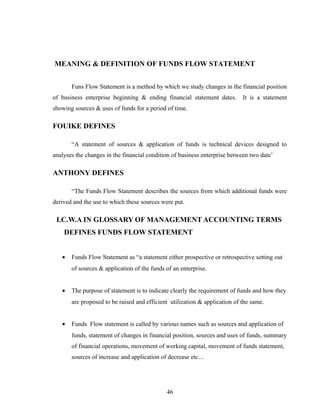 MEANING & DEFINITION OF FUNDS FLOW STATEMENT
Funs Flow Statement is a method by which we study changes in the financial position
of business enterprise beginning & ending financial statement dates. It is a statement
showing sources & uses of funds for a period of time.
FOUIKE DEFINES
“A statement of sources & application of funds is technical devices designed to
analyses the changes in the financial condition of business enterprise between two date’
ANTHONY DEFINES
“The Funds Flow Statement describes the sources from which additional funds were
derived and the use to which these sources were put.
I.C.W.A IN GLOSSARY OF MANAGEMENT ACCOUNTING TERMS
DEFINES FUNDS FLOW STATEMENT
• Funds Flow Statement as “a statement either prospective or retrospective setting out
of sources & application of the funds of an enterprise.
• The purpose of statement is to indicate clearly the requirement of funds and how they
are proposed to be raised and efficient utilization & application of the same.
• Funds Flow statement is called by various names such as sources and application of
funds, statement of changes in financial position, sources and uses of funds, summary
of financial operations, movement of working capital, movement of funds statement,
sources of increase and application of decrease etc…
46
 