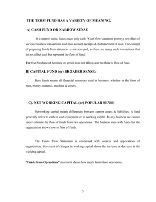 THE TERM FUND HAS A VARIETY OF MEANING.
A) CASH FUND OR NARROW SENSE
In a narrow sense, funds mean only cash. ‘Cash flow statement portrays net effect of
various business transactions cash into account receipts & disbursement of cash. The concept
of preparing funds from statement is not accepted, as there are many such transactions that
do not affect cash but represent the flow of fund.
For Ex: Purchase of furniture on credit does not affect cash but there is flow of fund.
B) CAPITAL FUND (or) BROADER SENSE:
Here funds means all financial resources used in business, whether in the form of
men, money, material, machine & others.
C). NET WORKING CAPITAL (or) POPULAR SENSE
Networking capital means differences between current assets & liabilities. A fund
generally refers to cash or cash equipment or to working capital. In any business we cannot
under estimate the flow of funds from two operations. The business runs with funds but the
organization knows how to flow of funds.
The Funds Flow Statement is concerned with sources and applications of
organization. Statement of changes in working capital shows the increase or decrease in the
working capital.
“Funds from Operations” statement shows how much funds from operations.
5
 