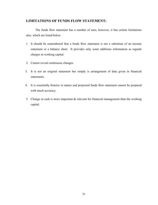 LIMITATIONS OF FUNDS FLOW STATEMENT:
The funds flow statement has a number of uses, however, it has certain limitations
also, which are listed below.
1. It should be remembered that a funds flow statement is not a substitute of an income
statement or a balance sheet. It provides only some additions information as regards
charges in working capital.
2. Cannot reveal continuous changes.
3. It is not an original statement but simply is arrangement of data given in financial
statements.
4. It is essentially historic in nature and projected funds flow statement cannot be prepared
with much accuracy.
5. Change in cash is more important & relevant for financial management than the working
capital.
51
 