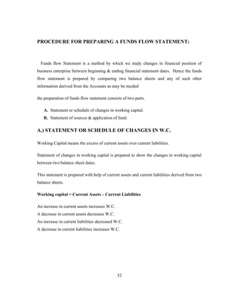 PROCEDURE FOR PREPARING A FUNDS FLOW STATEMENT:
Funds flow Statement is a method by which we study changes in financial position of
business enterprise between beginning & ending financial statement dates. Hence the funds
flow statement is prepared by comparing two balance sheets and any of such other
information derived from the Accounts as may be needed
the preparation of funds flow statement consists of two parts.
A. Statement or schedule of changes in working capital.
B. Statement of sources & application of fund.
A.) STATEMENT OR SCHEDULE OF CHANGES IN W.C.
Working Capital means the excess of current assets over current liabilities.
Statement of changes in working capital is prepared to show the changes in working capital
between two balance sheet dates.
This statement is prepared with help of current assets and current liabilities derived from two
balance sheets.
Working capital = Current Assets – Current Liabilities
An increase in current assets increases W.C.
A decrease in current assets decreases W.C.
An increase in current liabilities decreased W.C.
A decrease in current liabilities increases W.C.
52
 